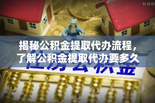 武陵揭秘公积金提取代办流程，了解公积金提取代办要多久的关键因素
