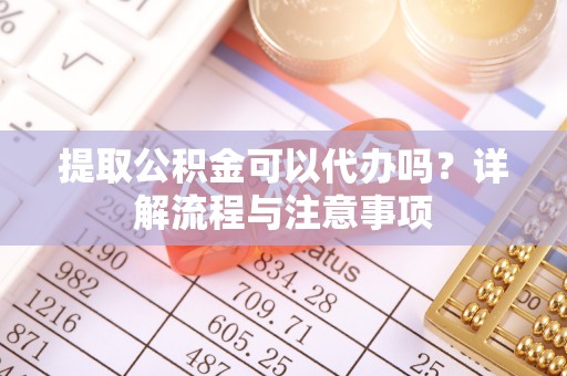 武陵提取公积金可以代办吗？详解流程与注意事项