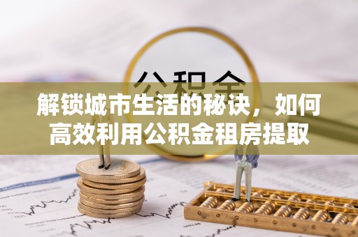 武陵解锁城市生活的秘诀，如何高效利用公积金租房提取