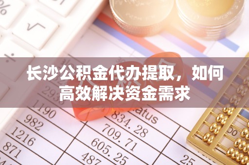 武陵长沙公积金代办提取，如何高效解决资金需求