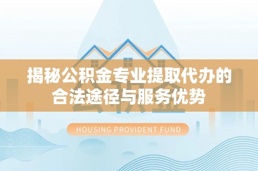 武陵揭秘公积金专业提取代办的合法途径与服务优势