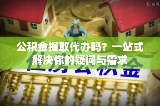 武陵公积金提取代办吗？一站式解决你的疑问与需求