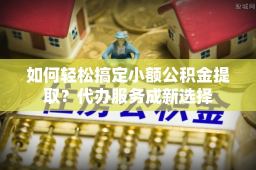 武陵如何轻松搞定小额公积金提取？代办服务成新选择
