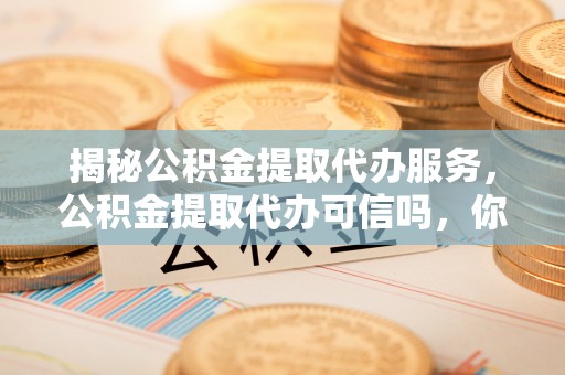 武陵揭秘公积金提取代办服务，公积金提取代办可信吗，你需要知道的真相