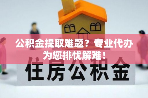 武陵公积金提取难题？专业代办为您排忧解难！