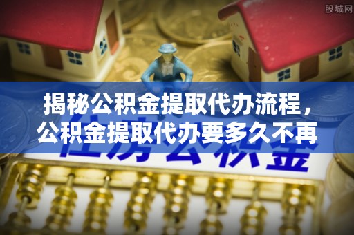 武陵揭秘公积金提取代办流程，公积金提取代办要多久不再是谜题