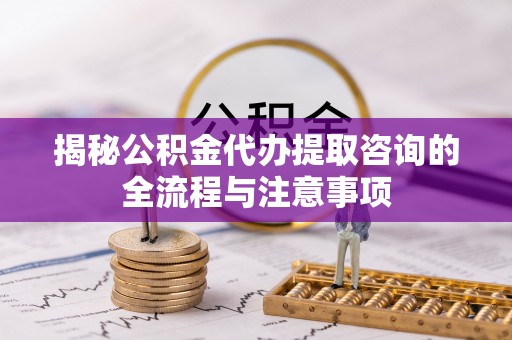 武陵揭秘公积金代办提取咨询的全流程与注意事项
