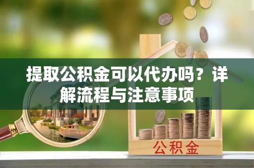 武陵提取公积金可以代办吗？详解流程与注意事项