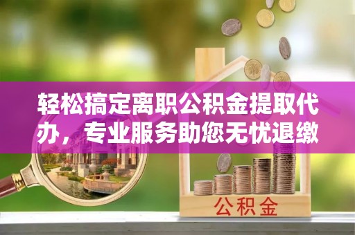 武陵轻松搞定离职公积金提取代办，专业服务助您无忧退缴