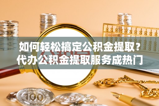 武陵如何轻松搞定公积金提取？代办公积金提取服务成热门选择