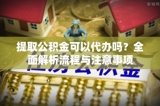武陵提取公积金可以代办吗？全面解析流程与注意事项