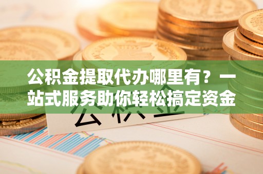 武陵公积金提取代办哪里有？一站式服务助你轻松搞定资金难题