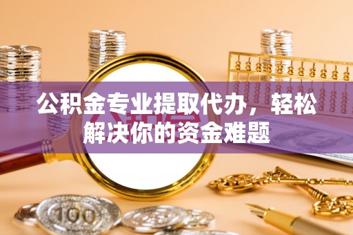 武陵公积金专业提取代办，轻松解决你的资金难题