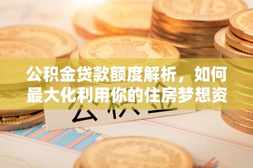 武陵公积金贷款额度解析，如何最大化利用你的住房梦想资金