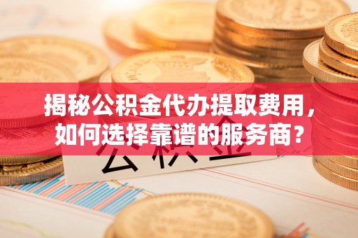 武陵揭秘公积金代办提取费用，如何选择靠谱的服务商？