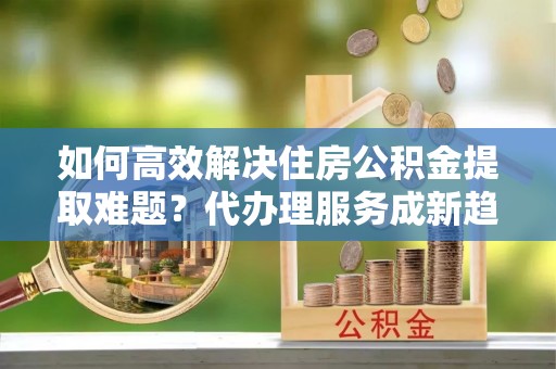 武陵如何高效解决住房公积金提取难题？代办理服务成新趋势