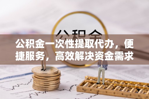 武陵公积金一次性提取代办，便捷服务，高效解决资金需求