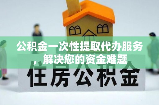 武陵公积金一次性提取代办服务，解决您的资金难题
