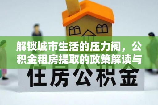 武陵解锁城市生活的压力阀，公积金租房提取的政策解读与实践指南
