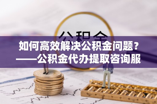 武陵如何高效解决公积金问题？——公积金代办提取咨询服务指南