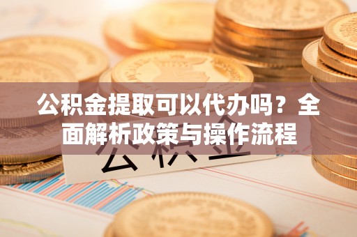 武陵公积金提取可以代办吗？全面解析政策与操作流程
