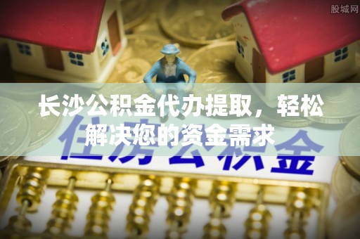 武陵长沙公积金代办提取，轻松解决您的资金需求