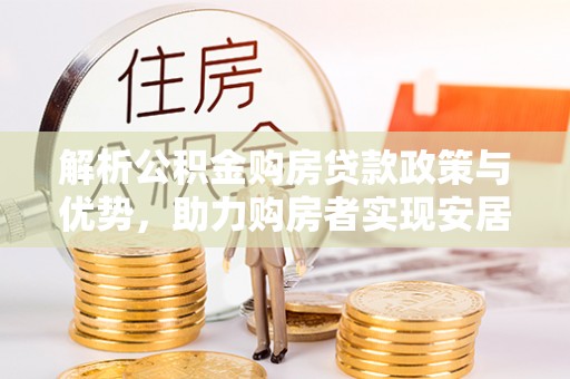 武陵解析公积金购房贷款政策与优势，助力购房者实现安居梦想