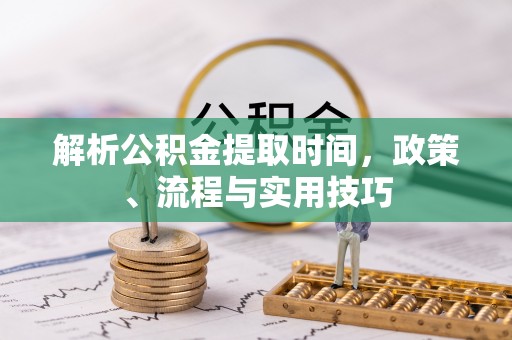武陵解析公积金提取时间，政策、流程与实用技巧