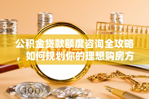 武陵公积金贷款额度咨询全攻略，如何规划你的理想购房方案