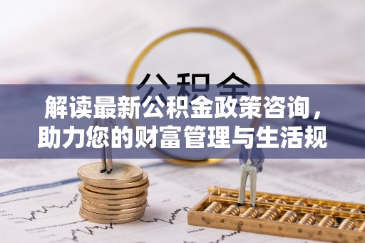 武陵解读最新公积金政策咨询，助力您的财富管理与生活规划