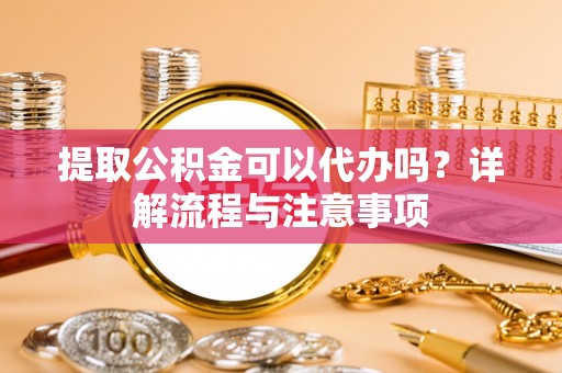 武陵提取公积金可以代办吗？详解流程与注意事项
