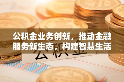 武陵公积金业务创新，推动金融服务新生态，构建智慧生活新未来