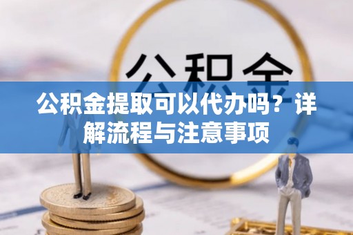 武陵公积金提取可以代办吗？详解流程与注意事项