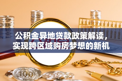 武陵公积金异地贷款政策解读，实现跨区域购房梦想的新机遇
