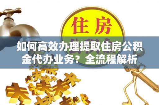 武陵如何高效办理提取住房公积金代办业务？全流程解析