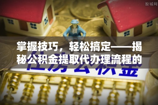 武陵掌握技巧，轻松搞定——揭秘公积金提取代办理流程的关键步骤