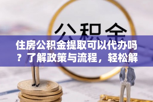 武陵住房公积金提取可以代办吗？了解政策与流程，轻松解决疑惑