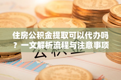武陵住房公积金提取可以代办吗？一文解析流程与注意事项