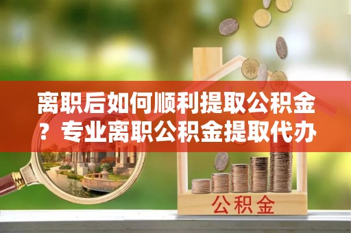 武陵离职后如何顺利提取公积金？专业离职公积金提取代办服务指南