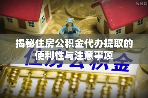 武陵揭秘住房公积金代办提取的便利性与注意事项