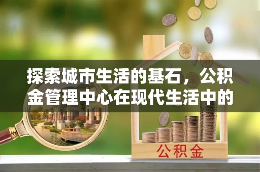武陵探索城市生活的基石，公积金管理中心在现代生活中的重要角色