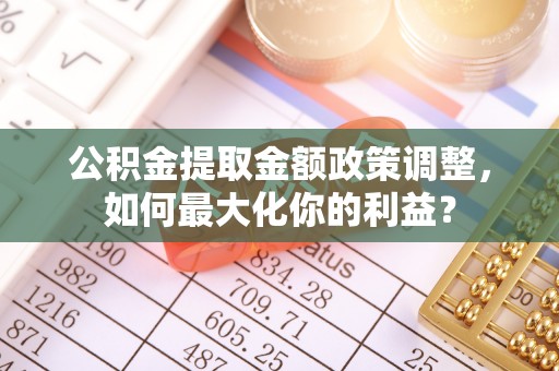 武陵公积金提取金额政策调整，如何最大化你的利益？