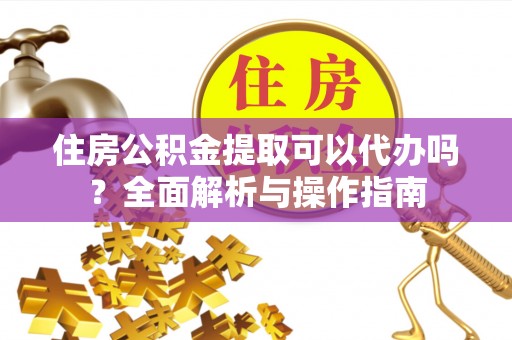 武陵住房公积金提取可以代办吗？全面解析与操作指南