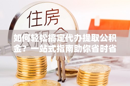 武陵如何轻松搞定代办提取公积金？一站式指南助你省时省心