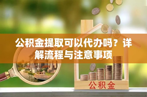 武陵公积金提取可以代办吗？详解流程与注意事项