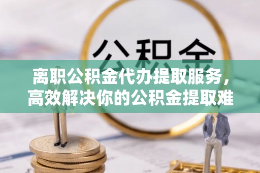 武陵离职公积金代办提取服务，高效解决你的公积金提取难题