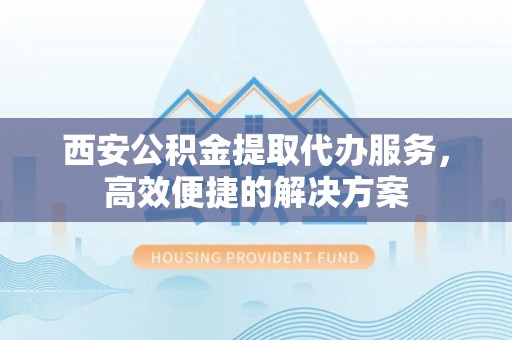 武陵西安公积金提取代办服务，高效便捷的解决方案