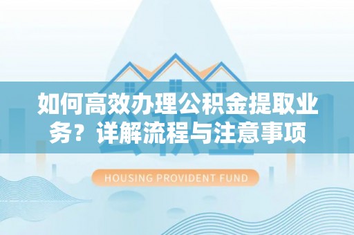 武陵如何高效办理公积金提取业务？详解流程与注意事项