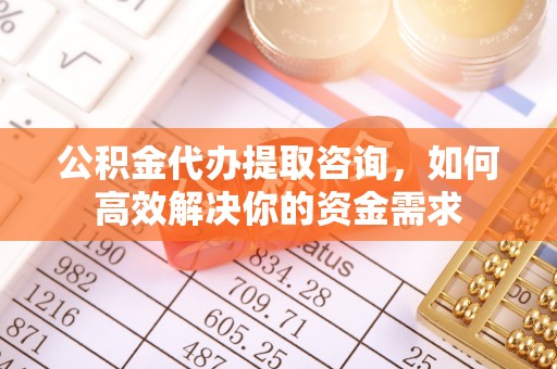 武陵公积金代办提取咨询，如何高效解决你的资金需求