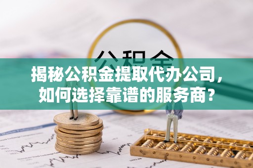 武陵揭秘公积金提取代办公司，如何选择靠谱的服务商？